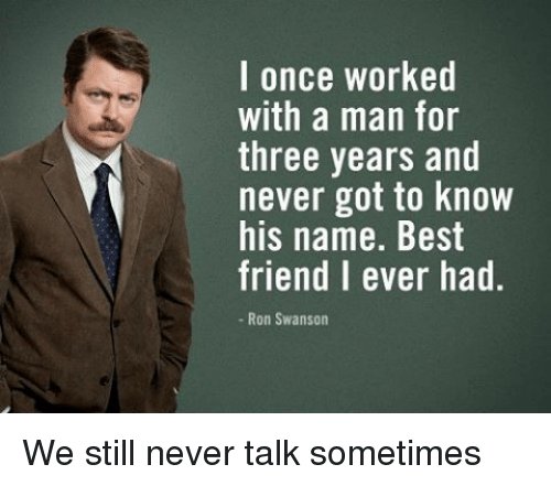 Picture of Ron Swanson saying "I once worked with a man for three years and never got to know is name. Best friend I ever had. - We still never talk sometimes".